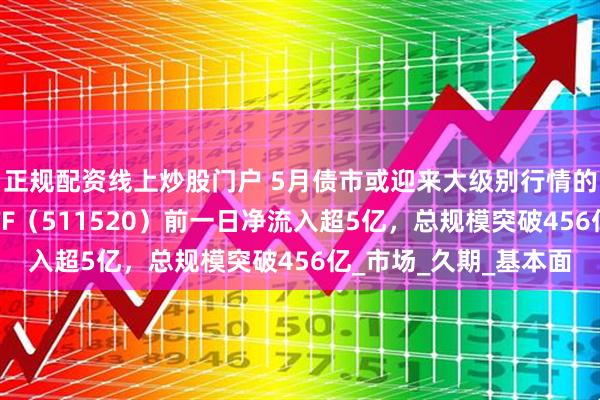 正规配资线上炒股门户 5月债市或迎来大级别行情的发展期，政金债券ETF（511520）前一日净流入超5亿，总规模突破456亿_市场_久期_基本面