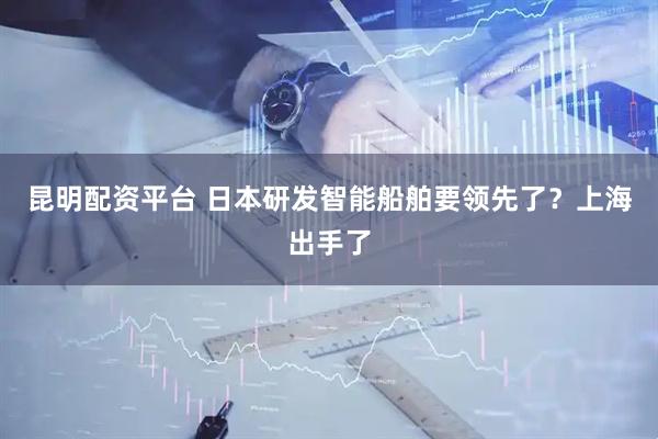 昆明配资平台 日本研发智能船舶要领先了？上海出手了