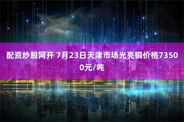 配资炒股网开 7月23日天津市场光亮铜价格73500元/吨