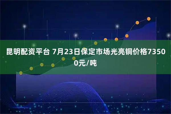昆明配资平台 7月23日保定市场光亮铜价格73500元/吨