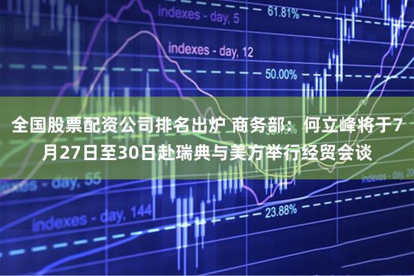 全国股票配资公司排名出炉 商务部：何立峰将于7月27日至30日赴瑞典与美方举行经贸会谈