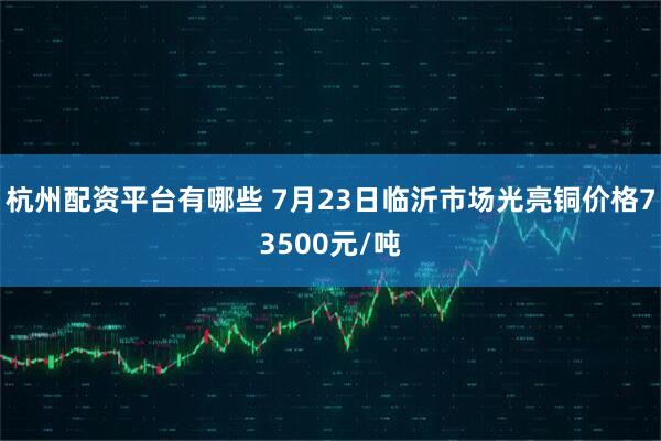 杭州配资平台有哪些 7月23日临沂市场光亮铜价格73500元/吨