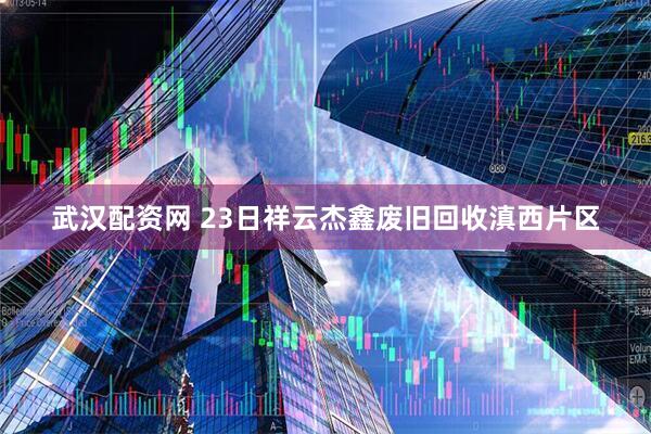 武汉配资网 23日祥云杰鑫废旧回收滇西片区